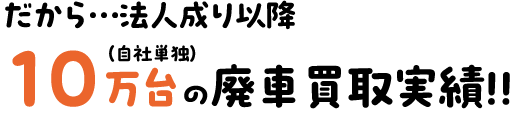 だから…法人成り以降10万台の廃車買取実績です。